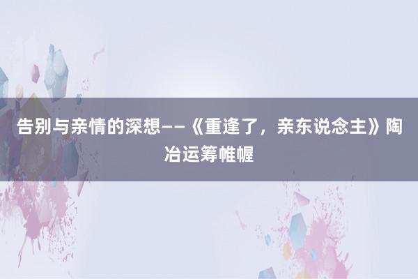 告别与亲情的深想——《重逢了，亲东说念主》陶冶运筹帷幄